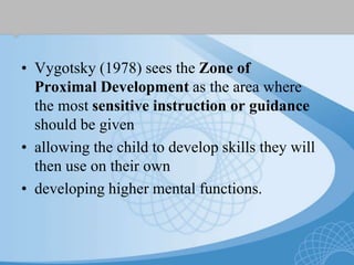 • Vygotsky (1978) sees the Zone of
Proximal Development as the area where
the most sensitive instruction or guidance
should be given
• allowing the child to develop skills they will
then use on their own
• developing higher mental functions.
 