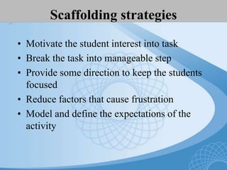 Scaffolding strategies
• Motivate the student interest into task
• Break the task into manageable step
• Provide some direction to keep the students
focused
• Reduce factors that cause frustration
• Model and define the expectations of the
activity
 