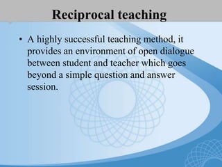 Reciprocal teaching
• A highly successful teaching method, it
provides an environment of open dialogue
between student and teacher which goes
beyond a simple question and answer
session.
 