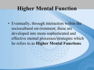 Higher Mental Function
• Eventually, through interaction within the
sociocultural environment, these are
developed into more sophisticated and
effective mental processes/strategies which
he refers to as Higher Mental Functions.
 