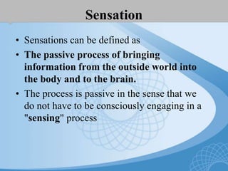 Sensation
• Sensations can be defined as
• The passive process of bringing
information from the outside world into
the body and to the brain.
• The process is passive in the sense that we
do not have to be consciously engaging in a
"sensing" process
 