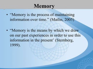 Memory
• “Memory is the process of maintaining
information over time.” (Matlin, 2005)
• “Memory is the means by which we draw
on our past experiences in order to use this
information in the present’ (Sternberg,
1999).
 