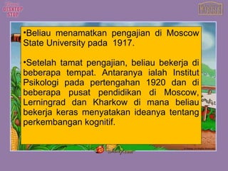 Beliau menamatkan pengajian di Moscow State University pada  1917. Setelah tamat pengajian, beliau bekerja di beberapa tempat. Antaranya ialah Institut Psikologi pada pertengahan 1920 dan di beberapa pusat pendidikan di Moscow, Lerningrad dan Kharkow di mana beliau bekerja keras menyatakan ideanya tentang perkembangan kognitif. 