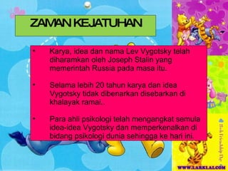 ZAMAN KEJATUHAN Karya, idea dan nama Lev Vygotsky telah diharamkan oleh Joseph Stalin yang memerintah Russia pada masa itu. Selama lebih 20 tahun karya dan idea Vygotsky tidak dibenarkan disebarkan di khalayak ramai.. Para ahli psikologi telah mengangkat semula idea-idea Vygotsky dan memperkenalkan di bidang psikologi dunia sehingga ke hari ini. 