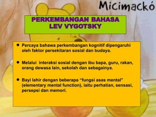 Percaya bahawa perkembangan kognitif dipengaruhi oleh faktor persekitaran sosial dan budaya. Melalui  interaksi sosial dengan ibu bapa, guru, rakan, orang dewasa lain, sekolah dan sebagainya.  Bayi lahir dengan beberapa “fungsi asas mental” (elementary mental function), iaitu perhatian, sensasi, persepsi dan memori. 