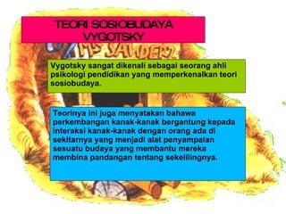 Vygotsky sangat dikenali sebagai seorang ahli psikologi pendidikan yang memperkenalkan teori sosiobudaya.  . Teorinya ini juga menyatakan bahawa perkembangan kanak-kanak bergantung kepada interaksi kanak-kanak dengan orang ada di sekitarnya yang menjadi alat penyampaian sesuatu budaya yang membantu mereka membina pandangan tentang sekelilingnya.  TEORI SOSIOBUDAYA VYGOTSKY 