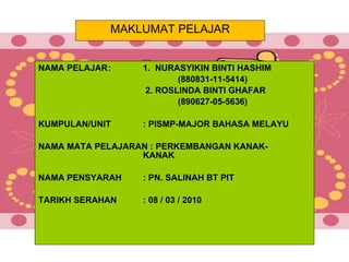 MAKLUMAT PELAJAR NAMA PELAJAR : 1.  NURASYIKIN BINTI HASHIM (880831-11-5414)     2. ROSLINDA BINTI GHAFAR (890627-05-5636) KUMPULAN/UNIT : PISMP-MAJOR BAHASA MELAYU NAMA MATA PELAJARAN : PERKEMBANGAN KANAK- KANAK NAMA PENSYARAH : PN. SALINAH BT PIT TARIKH SERAHAN : 08 / 03 / 2010 