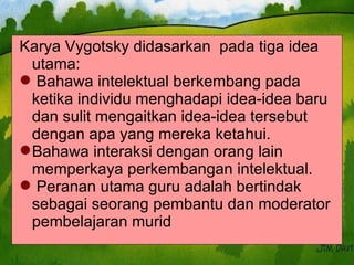 Karya Vygotsky didasarkan  pada tiga idea utama:  Bahawa intelektual berkembang pada  ketika individu menghadapi idea-idea baru dan sulit mengaitkan idea-idea tersebut dengan apa yang mereka ketahui. Bahawa interaksi dengan orang lain memperkaya perkembangan intelektual. Peranan utama guru adalah bertindak sebagai seorang pembantu dan moderator pembelajaran murid 