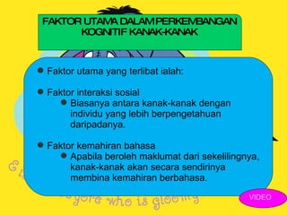 FAKTOR UTAMA DALAM PERKEMBANGAN KOGNITIF KANAK-KANAK Faktor utama yang terlibat ialah: Faktor interaksi sosial Biasanya antara kanak-kanak dengan individu yang lebih berpengetahuan daripadanya. Faktor kemahiran bahasa Apabila beroleh maklumat dari sekelilingnya, kanak-kanak akan secara sendirinya membina kemahiran berbahasa. VIDEO 