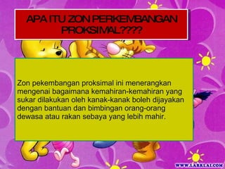 Zon pekembangan proksimal ini menerangkan mengenai bagaimana kemahiran-kemahiran yang sukar dilakukan oleh kanak-kanak boleh dijayakan dengan bantuan dan bimbingan orang-orang dewasa atau rakan sebaya yang lebih mahir. APA ITU ZON PERKEMBANGAN PROKSIMAL???? 
