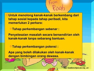 Untuk menolong kanak-kanak berkembang dari tahap sosial kepada tahap peribadi, kita memerlukan 2 perkara: Tahap perkembangan sebenar :  Penyelesaian masalah secara bersendirian oleh kanak-kanak tanpa sebarang bantuan. Tahap perkembangan potensi :  Apa yang boleh dilakukan oleh kanak-kanak dengan bimbingan orang dewasa. 