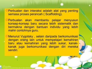 Perbualan dan interaksi adalah alat yang penting semasa proses perancah ( Scaffolding). Perbualan akan membantu pelajar menyusun konsep-konsep baru secara lebih sistematik dan bermakna dengan bantuan individu yang lebih mahir contohnya guru. Menurut Vygotsky , selain daripada berkomunikasi dengan orang lain untuk mempelajari kemahiran baru atau kemahiran yang lebih sukar, kanak-kanak juga berkomunikasi dengan diri mereka sendiri . 