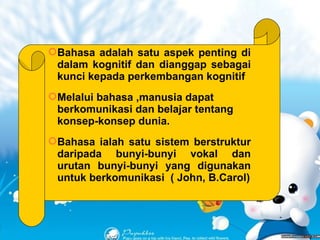 PERKEMBANGAN BAHASA Bahasa adalah satu aspek penting di dalam kognitif dan dianggap sebagai kunci kepada perkembangan kognitif Melalui bahasa ,manusia dapat berkomunikasi dan belajar tentang konsep-konsep dunia. Bahasa ialah satu sistem berstruktur daripada bunyi-bunyi vokal dan urutan bunyi-bunyi yang digunakan untuk berkomunikasi  ( John, B.Carol) 
