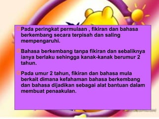 Pada peringkat permulaan , fikiran dan bahasa berkembang secara terpisah dan saling mempengaruhi. Bahasa berkembang tanpa fikiran dan sebaliknya ianya berlaku sehingga kanak-kanak berumur 2 tahun. Pada umur 2 tahun, fikiran dan bahasa mula berkait dimana kefahaman bahasa berkembang dan bahasa dijadikan sebagai alat bantuan dalam membuat penaakulan. 