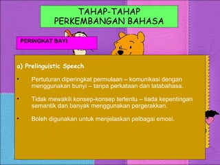 TAHAP-TAHAP PERKEMBANGAN BAHASA PERINGKAT BAYI a) Prelinguistic Speech Pertuturan diperingkat permulaan – komunikasi dengan menggunakan bunyi – tanpa perkataan dan tatabahasa. Tidak mewakili konsep-konsep tertentu – tiada kepentingan semantik dan banyak menggunakan pergerakkan. Boleh digunakan untuk menjelaskan pelbagai emosi. 