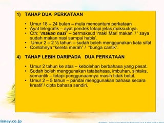 TAHAP DUA  PERKATAAN Umur 18 – 24 bulan – mula mencantum perkataan Ayat telegrafik – ayat pendek tetapi jelas maksudnya. Cth: “ makan nasi ” – bermaksud ‘mak! Mari makan’ / ‘ saya sudah makan nasi sampai habis’.  Umur 2 – 2 ½ tahun – sudah boleh menggunakan kata sifat  Contohnya “kereta merah” /  “bunga cantik”. TAHAP LEBIH DARIPADA  DUA PERKATAAN Umur 2 tahun ke atas – kebolehan berbahasa yang pesat. Sudah boleh menggunakan tatabahasa, imbuhan, sintaks, semantik – tetapi penggunaannya masih tidak betul. Umur 2 – 5 tahun – pandai menggunakan bahasa secara kreatif / cipta bahasa sendiri. 