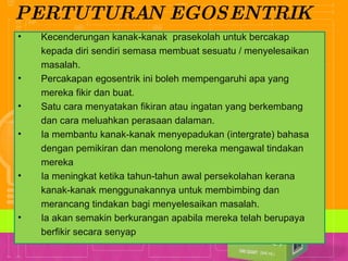 PERTUTURAN EGOSENTRIK Kecenderungan kanak-kanak  prasekolah untuk bercakap kepada diri sendiri semasa membuat sesuatu / menyelesaikan masalah. Percakapan egosentrik ini boleh mempengaruhi apa yang mereka fikir dan buat. Satu cara menyatakan fikiran atau ingatan yang berkembang dan cara meluahkan perasaan dalaman. Ia membantu kanak-kanak menyepadukan (intergrate) bahasa dengan pemikiran dan menolong mereka mengawal tindakan mereka Ia meningkat ketika tahun-tahun awal persekolahan kerana kanak-kanak menggunakannya untuk membimbing dan merancang tindakan bagi menyelesaikan masalah. Ia akan semakin berkurangan apabila mereka telah berupaya berfikir secara senyap 