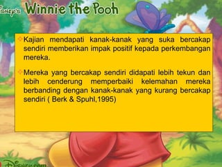 Kajian mendapati kanak-kanak yang suka bercakap sendiri memberikan impak positif kepada perkembangan mereka. Mereka yang bercakap sendiri didapati lebih tekun dan lebih cenderung memperbaiki kelemahan mereka berbanding dengan kanak-kanak yang kurang bercakap sendiri ( Berk & Spuhl,1995) 