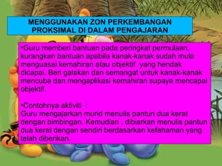 Guru memberi bantuan pada peringkat permulaan, kurangkan bantuan apabila kanak-kanak sudah mula menguasai kemahiran atau objektif  yang hendak dicapai. Beri galakan dan semangat untuk kanak-kanak mencuba dan mengaplikasi kemahiran supaya mencapai objektif. Contohnya aktiviti  : Guru mengajarkan murid menulis pantun dua kerat dengan bimbingan. Kemudian , dibiarkan menulis pantun dua kerat dengan sendiri berdasarkan kefahaman yang telah diberikan. MENGGUNAKAN ZON PERKEMBANGAN PROKSIMAL DI DALAM PENGAJARAN 