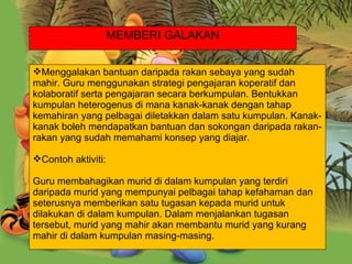 . Menggalakan bantuan daripada rakan sebaya yang sudah mahir. Guru menggunakan strategi pengajaran koperatif dan kolaboratif serta pengajaran secara berkumpulan. Bentukkan kumpulan heterogenus di mana kanak-kanak dengan tahap kemahiran yang pelbagai diletakkan dalam satu kumpulan. Kanak-kanak boleh mendapatkan bantuan dan sokongan daripada rakan-rakan yang sudah memahami konsep yang diajar. Contoh aktiviti: Guru membahagikan murid di dalam kumpulan yang terdiri daripada murid yang mempunyai pelbagai tahap kefahaman dan seterusnya memberikan satu tugasan kepada murid untuk dilakukan di dalam kumpulan. Dalam menjalankan tugasan tersebut, murid yang mahir akan membantu murid yang kurang mahir di dalam kumpulan masing-masing. MEMBERI GALAKAN 