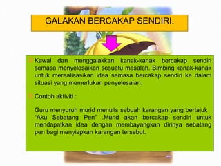 Kawal dan menggalakkan kanak-kanak bercakap sendiri semasa menyelesaikan sesuatu masalah. Bimbing kanak-kanak untuk merealisasikan idea semasa bercakap sendiri ke dalam situasi yang memerlukan penyelesaian. Contoh aktiviti : Guru menyuruh murid menulis sebuah karangan yang bertajuk  “Aku Sebatang Pen” .Murid akan bercakap sendiri untuk mendapatkan idea dengan membayangkan dirinya sebatang pen bagi menyiapkan karangan tersebut. GALAKAN BERCAKAP SENDIRI. 
