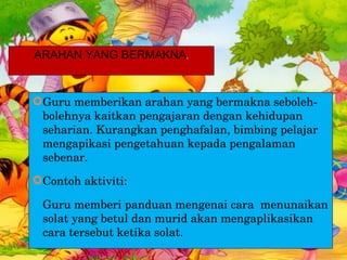 Guru memberikan arahan yang bermakna seboleh-bolehnya kaitkan pengajaran dengan kehidupan seharian. Kurangkan penghafalan, bimbing pelajar mengapikasi pengetahuan kepada pengalaman sebenar. Contoh aktiviti:  Guru memberi panduan mengenai cara  menunaikan solat yang betul dan murid akan mengaplikasikan cara tersebut ketika solat. ARAHAN YANG BERMAKNA . 