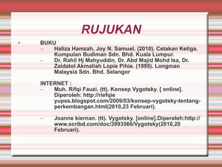 RUJUKAN BUKU Haliza Hamzah, Joy N. Samuel. (2010). Cetakan Ketiga. Kumpulan Budiman Sdn. Bhd. Kuala Lumpur. Dr. Rahil Hj Mahyuddin, Dr. Abd Majid Mohd Isa, Dr. Zaidatol Akmaliah Lopie Pihie. (1995). Longman Malaysia Sdn. Bhd. Selangor INTERNET : Muh. Rifqi Fauzi. (tt). Konsep Vygotsky. [ online].  Diperoleh: http://riefqie yupss.blogspot.com/2009/03/konsep-vygotsky-tentang-perkembangan.html(2010,23 Februari). Joanne kiernan. (tt). Vygotsky. [online].Diperoleh:http://www.scribd.com/doc/3993566/Vygotsky(2010,20 Februari). 