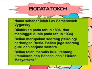 Nama sebenar ialah Lev Semenovich Vygotsky  Dilahirkan pada tahun 1896  dan meninggal dunia pada tahun 1934)  Beliau merupakan seorang psikologi berbangsa Rusia. Beliau juga seorang guru dan sarjana sastera.  Beliau telah menulis buku tentang ‘Pemikiran dan Bahasa' dan ‘ Fikiran Masyarakat '.  BIODATA TOKOH 