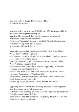 Lev Vygotsky’s Social Development Theory
Elizabeth M. Riddle
Lev Vygotsky, born in the U.S.S.R. in 1896, is responsible for
the social development theory of
learning. He proposed that social interaction profoundly
influences cognitive development.
Central to Vygotsky's theory is his belief that biological and
cultural development do not occur
in isolation (Driscoll, 1994).
Vygotsky approached development differently from Piaget.
Piaget believed that cognitive
development consists of four main periods of cognitive growth:
sensorimotor, preoperational,
concrete operations, and formal operations (Saettler, 331).
Piaget's theory suggests that
development has an endpoint in goal. Vygotsky, in contrast,
believed that development is a
process that should be analyzed, instead of a product to be
obtained. According to Vygotsky, the
development process that begins at birth and continues until
death is too complex to to be
defined by stages (Driscoll, 1994; Hausfather,1996).
Vygotsky believed that this life long process of development
was dependent on social interaction
and that social learning actually leads to cognitive development.
This phenomena is called the
Zone of Proximal Development . Vygotsky describes it as "the
distance between the actual
 