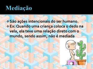 São ações intencionais do ser humano. 
Ex: Quando uma criança coloca o dedo na 
vela, ela teve uma relação direto com o 
mundo, sendo assim, não é mediada 
 