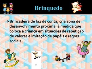 Brincadeira de faz de conta, cria zona de 
desenvolvimento proximal à medida que 
coloca a criança em situações de repetição 
de valores e imitação de papéis e regras 
sociais. 
