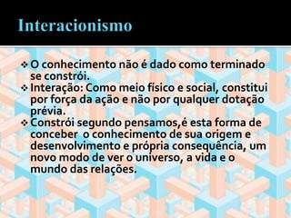  O conhecimento não é dado como terminado 
se constrói. 
 Interação: Como meio físico e social, constitui 
por força da ação e não por qualquer dotação 
prévia. 
 Constrói segundo pensamos,é esta forma de 
conceber o conhecimento de sua origem e 
desenvolvimento e própria consequência, um 
novo modo de ver o universo, a vida e o 
mundo das relações. 
 
