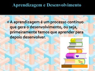A aprendizagem é um processo contínuo 
que gera o desenvolvimento, ou seja, 
primeiramente temos que aprender para 
depois desenvolver. 
 