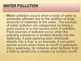 Water Pollution Water pollution occurs when a body of water is adversely affected due to the addition of large amounts of materials to the water. The sources of water pollution are categorized as being a point source or a non-source point of pollution. Point sources of pollution occur when the polluting substance is emitted directly into the waterway. A pipe spewing toxic chemicals directly into a river is an example. A non-point source occurs when there is runoff of pollutants into a waterway, for instance when fertilizer from a field is carried into a stream by surface runoff.  