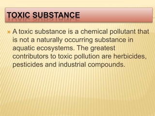 Toxic SubstanceA toxic substance is a chemical pollutant that is not a naturally occurring substance in aquatic ecosystems. The greatest contributors to toxic pollution are herbicides, pesticides and industrial compounds.