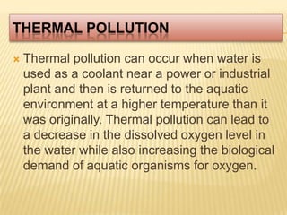 Thermal PollutionThermal pollution can occur when water is used as a coolant near a power or industrial plant and then is returned to the aquatic environment at a higher temperature than it was originally. Thermal pollution can lead to a decrease in the dissolved oxygen level in the water while also increasing the biological demand of aquatic organisms for oxygen. 