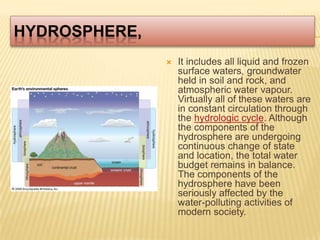 hydrosphere,It includes all liquid and frozen surface waters, groundwater held in soil and rock, and atmospheric water vapour. Virtually all of these waters are in constant circulation through the hydrologic cycle. Although the components of the hydrosphere are undergoing continuous change of state and location, the total water budget remains in balance. The components of the hydrosphere have been seriously affected by the water-polluting activities of modern society.