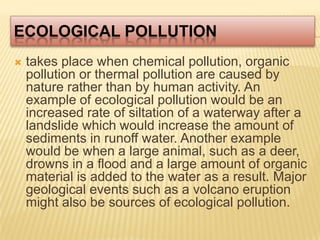 Ecological Pollutiontakes place when chemical pollution, organic pollution or thermal pollution are caused by nature rather than by human activity. An example of ecological pollution would be an increased rate of siltation of a waterway after a landslide which would increase the amount of sediments in runoff water. Another example would be when a large animal, such as a deer, drowns in a flood and a large amount of organic material is added to the water as a result. Major geological events such as a volcano eruption might also be sources of ecological pollution. 