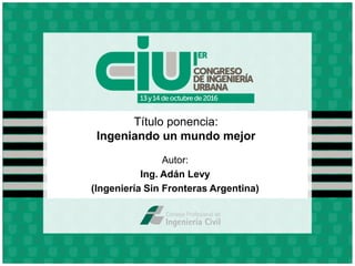 Título ponencia:
Ingeniando un mundo mejor
Autor:
Ing. Adán Levy
(Ingeniería Sin Fronteras Argentina)
 