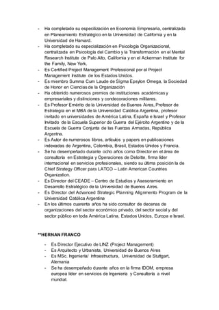 - Ha completado su especilización en Economía Empresaria, centralizada
en Planeamiento Estratégico en la Universidad de California y en la
Universidad de Harvard.
- Ha completado su especialización en Psicología Organizacional,
centralizada en Psicología del Cambio y la Transformación en el Mental
Research Institute de Palo Alto, California y en el Ackerman Institute for
the Family, New York.
- Es Certified Project Management Professional por el Project
Management Institute de los Estados Unidos.
- Es miembro Summa Cum Laude de Sigma Epsylon Omega, la Sociedad
de Honor en Ciencias de la Organización
- Ha obtenido numerosos premios de instituciones académicas y
empresariales y distinciones y condecoraciones militares.
- Es Profesor Emérito de la Universidad de Buenos Aires, Profesor de
Estrategia en el MBA de la Universidad Católica Argentina, profesor
invitado en universidades de América Latina, España e Israel y Profesor
Invitado de la Escuela Superior de Guerra del Ejército Argentino y de la
Escuela de Guerra Conjunta de las Fuerzas Armadas, República
Argentna.
- Es Autor de numerosos libros, artículos y papers en publicaciones
indexadas de Argentina, Colombia, Brasil, Estados Unidos y Francia.
- Se ha desempeñado durante ocho años como Director en el área de
consultoría en Estrategia y Operaciones de Deloitte, firma líder
internacional en servicios profesionales, siendo su última posición la de
Chief Strategy Officer para LATCO – Latin American Countries
Organization.
- Es Director del CEADE – Centro de Estudios y Asesoramiento en
Desarrollo Estratégico de la Universidad de Buenos Aires.
- Es Director del Advanced Strategic Planning Alignmento Program de la
Universidad Católica Argentina
- En los últimos cuarenta años ha sido consultor de decenas de
organizaciones del sector económico privado, del sector social y del
sector público en toda América Latina, Estados Unidos, Europa e Israel.
**HERNAN FRANCO
- Es Director Ejecutivo de LINZ (Project Management)
- Es Arquitecto y Urbanista, Universidad de Buenos Aires
- Es MSc. Ingeniería/ Infraestructura, Universidad de Stuttgart,
Alemania
- Se ha desempeñado durante años en la firma IDOM, empresa
europea líder en servicios de Ingeniería y Consultoría a nivel
mundial.
 