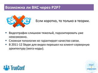 Возможна ли ВКС через P2P?
Если коротко, то только в теории.
 Видеотрафик слишком тяжелый, паразитировать уже
невозможно.
 Сложная топология не гарантирует качество связи.
 В 2011-12 Skype для видео перешел на клиент-серверную
архитектуру (мега-ноды).
 