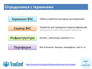 Определимся с терминами
Сервер ВКС
Терминал ВКС Любое устройство пригодное для видеосвязи
Инфраструктура
http://trueconf.ru/support/videoconferencing-terminology/
Устройство для проведения видеоконференций,
Шлюзы, хранилища, роутеры и т.п.
там где нужно связать больше двух терминалов.
Периферия Всё остальное. Камеры, микрофоны, свет и т.п.
 