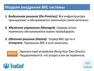 Модели внедрения ВКС системы
1. Выделенное решение (On-Premises). Вся инфраструктура
принадлежит и обслуживается заказчиком самостоятельно.
2. Удалённое управление (Managed). Сервера и/или
терминалы обслуживаются сервис-провайдером.
3. Облачное решение (Hosted). Сервер ВКС где-то в
интернете. Терминалы ВКС в сети заказчика.
BYOD
Приноси своё устройство (Bring Your Own Device).
Поддерживается, что угодно в кач-ве терминала.
 