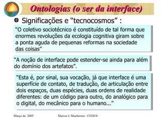 Ontologias (o ser da interface) Significações e “tecnocosmos” : Març o de . 2005 Marcos L Mucheroni - CEDUS “ O coletivo sociotécnico é constituído de tal forma que  enormes revoluções da ecologia cognitiva giram sobre  a ponta aguda de pequenas reformas na sociedade  das coisas” “ A noção de interface pode estender-se ainda para além  do domínio dos artefatos”. “ Esta é, por sinal, sua vocação, já que interface é uma  superfície de contato, de tradução, de articulação entre  dois espaços, duas espécies, duas ordens de realidade  diferentes: de um código para outro, do analógico para  o digital, do mecânico para o humano...” 