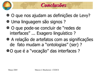 Conclusões O que nos ajudam as definições de Levy? Uma linguagem são signos ? O que pode-se concluir de “redes de interfaces” ... Exagero linguístico ? A relação de artefatos com as significações de  fato mudam a “ontologias” (ser) ? O que é a “vocação” das interfaces ? Març o  2005 Marcos L Mucheroni - CEDUS 