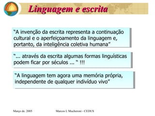 Linguagem e escrita Març o de . 2005 Marcos L Mucheroni - CEDUS “ A invenção da escrita representa a continuação cultural e o aperfeiçoamento da linguagem e, portanto, da inteligência coletiva humana”   “ ... através da escrita algumas formas linguísticas  podem ficar por séculos  ... “ !!! “ A linguagem tem agora uma memória própria,  independente de qualquer indivíduo vivo” 