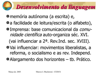 Desenvolvimento da linguagem memória autónoma (a escrita) e, a facilidade de leitura/escrita (o alfabeto),  Imprensa: base comunicacional da  comu-nidade científica  auto-organiza séc.  XVI.  (vai influenciar a 2ª. Rev.Ind. sec. XVIII). Vai influenciar: movimentos liberalistas, a reforma, o socialismo e as rev. Independ. Alargamento dos horizontes – tb. Prático. Març o de . 2005 Marcos L Mucheroni - CEDUS 