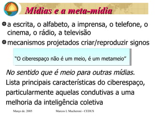 Mídias   e a meta-mídia a escrita, o alfabeto, a imprensa, o telefone, o cinema, o rádio, a televisão  mecanismos projetados criar/reproduzir signos No sentido que é meio para outras mídias. Lista principais características do ciberespaço,  particularmente aquelas condutivas a uma  melhoria da inteligência coletiva   Març o de . 2005 Marcos L Mucheroni - CEDUS “ O ciberespaço não é um meio, é um metameio” 