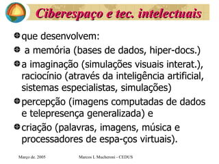 Ciberespaço e tec. intelectuais que desenvolvem: a memória (bases de dados, hiper-docs.) a imaginação (simulações visuais interat.), raciocínio (através da inteligência artificial, sistemas especialistas, simulações) percepção (imagens computadas de dados e telepresença generalizada) e  criação (palavras, imagens, música e processadores de espa­ços virtuais).   Març o de . 2005 Marcos L Mucheroni - CEDUS 