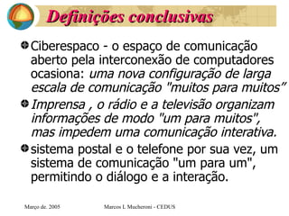 Definições conclusivas Ciberespaco - o espaço de comunicação aberto pela interconexão de computadores ocasiona:  uma nova configuração de larga escala de comunicação "muitos para muitos” Imprensa , o rádio e a televisão organizam informações de modo "um para muitos",  mas impedem uma comunicação interativa. sistema postal e o telefone por sua vez, um sistema de comunicação "um para um", permitindo o diálogo e a interação.   Març o de . 2005 Marcos L Mucheroni - CEDUS 
